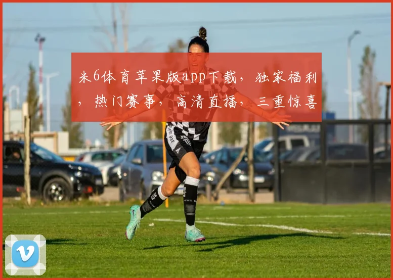 米6体育苹果版app下载，独家福利，热门赛事，高清直播，三重惊喜，不容错过
