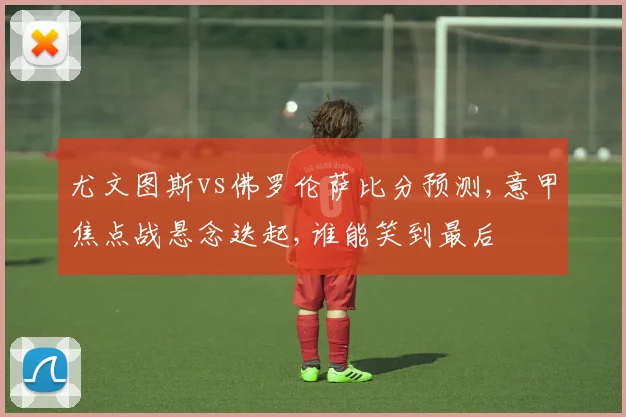 尤文图斯vs佛罗伦萨比分预测,意甲焦点战悬念迭起,谁能笑到最后