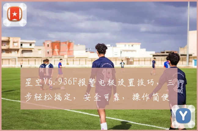 星空V6.936F报警电极设置技巧，三步轻松搞定，安全可靠，操作简便，三重保障，值得信赖。