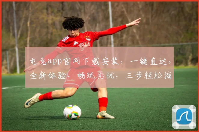 电竞app官网下载安装，一键直达，全新体验，畅玩无忧，三步轻松搞定，不容错过