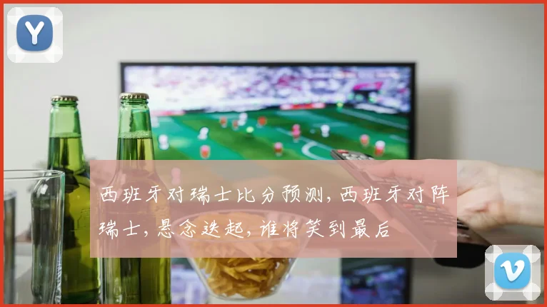 西班牙对瑞士比分预测,西班牙对阵瑞士,悬念迭起,谁将笑到最后